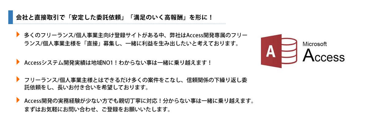 多くのフリーランス/個人事業主向け登録サイトがある中、弊社はAccess開発専属のフリーランス/個人事業主様【請負業者】を「直接」募集し、一緒に利益を生み出したいと考えております。