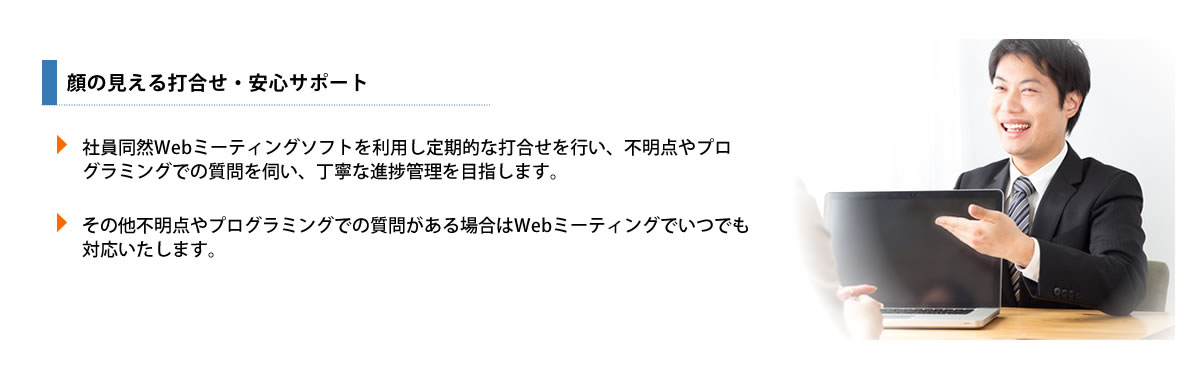 社員同然Webミーティングソフトを利用し定期的な打合せを行い、不明点やプログラミングでの質問を伺い、丁寧な進捗管理を目指します。